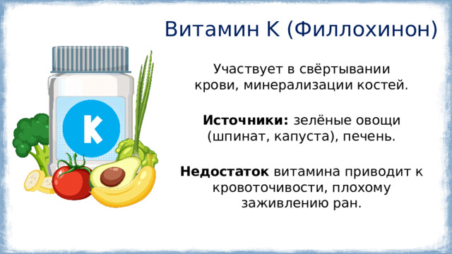 Витамин K (Филлохинон) Участвует в свёртывании крови, минерализации костей. Источники:  зелёные овощи (шпинат, капуста), печень. Недостаток витамина приводит к кровоточивости, плохому заживлению ран. 