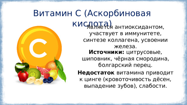 Витамин C (Аскорбиновая кислота) Является антиоксидантом, участвует в иммунитете, синтезе коллагена, усвоении железа. Источники:  цитрусовые, шиповник, чёрная смородина, болгарский перец. Недостаток витамина приводит к цинге (кровоточивость дёсен, выпадение зубов), слабости. 