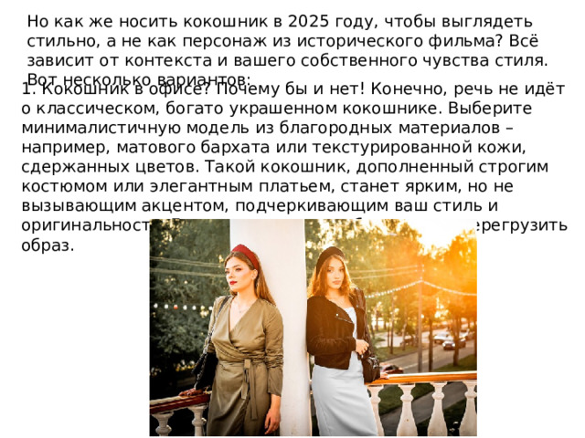 Но как же носить кокошник в 2025 году, чтобы выглядеть стильно, а не как персонаж из исторического фильма? Всё зависит от контекста и вашего собственного чувства стиля. Вот несколько вариантов: 1. Кокошник в офисе? Почему бы и нет! Конечно, речь не идёт о классическом, богато украшенном кокошнике. Выберите минималистичную модель из благородных материалов – например, матового бархата или текстурированной кожи, сдержанных цветов. Такой кокошник, дополненный строгим костюмом или элегантным платьем, станет ярким, но не вызывающим акцентом, подчеркивающим ваш стиль и оригинальность. Главное – сохранить баланс и не перегрузить образ. 