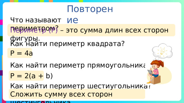 Повторение Что называют периметром? Периметр (Р) – это сумма длин всех сторон фигуры. Как найти периметр квадрата? Р = 4а Как найти периметр прямоугольника? Р = 2(а + b) Как найти периметр шестиугольника? Сложить сумму всех сторон шестиугольника. 