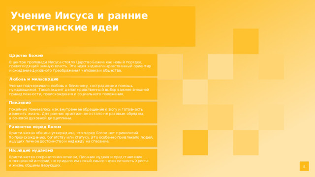 Учение Иисуса и ранние христианские идеи  Царство Божие В центре проповеди Иисуса стояло Царство Божие как новый порядок, превосходящий земную власть. Эта идея задавала нравственный ориентир и ожидание духовного преображения человека и общества. Любовь и милосердие Учение подчеркивало любовь к ближнему, сострадание и помощь нуждающимся. Такой акцент делал нравственный выбор важнее внешней принадлежности, происхождения и социального положения. Покаяние Покаяние понималось как внутреннее обращение к Богу и готовность изменить жизнь. Для ранних христиан оно стало не разовым обрядом, а основой духовной дисциплины. Равенство перед Богом Христианская община утверждала, что перед Богом нет привилегий по происхождению, богатству или статусу. Это особенно привлекало людей, ищущих личное достоинство и надежду на спасение. Наследие иудаизма Христианство сохранило монотеизм, Писание иудеев и представление о священной истории, но придало им новый смысл через личность Христа и жизнь общины верующих. 8  