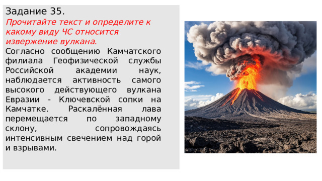 Задание 35. Прочитайте текст и определите к какому виду ЧС относится извержение вулкана. Согласно сообщению Камчатского филиала Геофизической службы Российской академии наук, наблюдается активность самого высокого действующего вулкана Евразии - Ключевской сопки на Камчатке. Раскалённая лава перемещается по западному склону, сопровождаясь интенсивным свечением над горой и взрывами. 