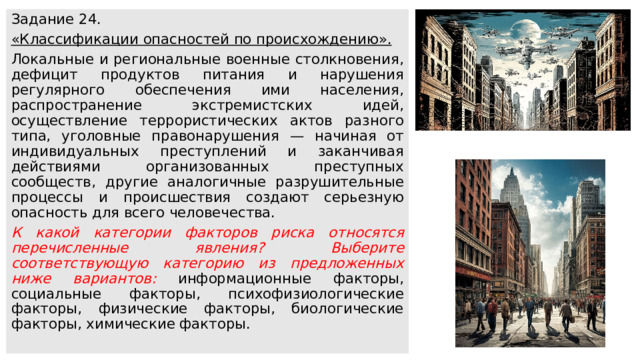 Задание 24. «Классификации опасностей по происхождению». Локальные и региональные военные столкновения, дефицит продуктов питания и нарушения регулярного обеспечения ими населения, распространение экстремистских идей, осуществление террористических актов разного типа, уголовные правонарушения — начиная от индивидуальных преступлений и заканчивая действиями организованных преступных сообществ, другие аналогичные разрушительные процессы и происшествия создают серьезную опасность для всего человечества. К какой категории факторов риска относятся перечисленные явления? Выберите соответствующую категорию из предложенных ниже вариантов: информационные факторы, социальные факторы, психофизиологические факторы, физические факторы, биологические факторы, химические факторы. 