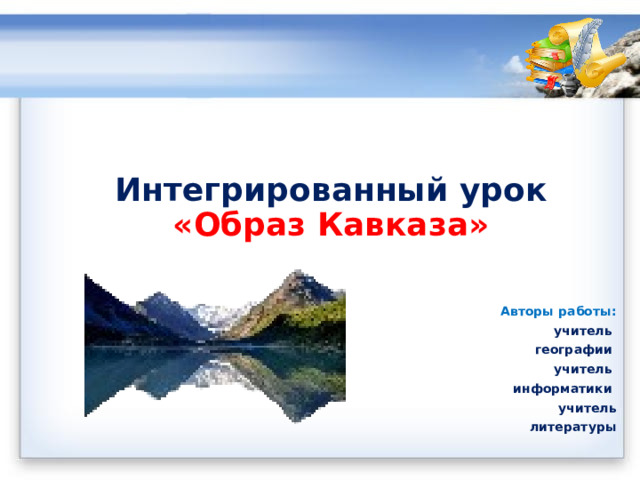        Интегрированный урок  «Образ Кавказа» Авторы работы: учитель географии учитель информатики учитель литературы 