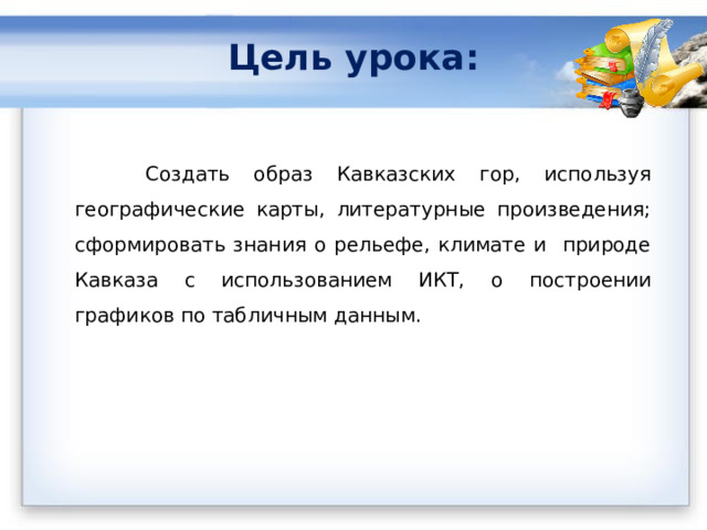 Цель урока:    Создать образ Кавказских гор, используя географические карты, литературные произведения; сформировать знания о рельефе, климате и природе Кавказа с использованием ИКТ, о п остроении графиков по табличным данным. 