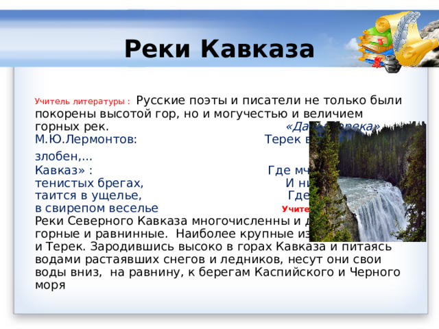 Реки Кавказа Учитель литературы :   Русские поэты и писатели не только были покорены высотой гор, но и могучестью и величием горных рек. «Дары Терека» М.Ю.Лермонтов: Терек воет, дик и злобен,…  А.С.Пушкин « Кавказ» : Где мчится Арагва в тенистых брегах, И нищий наездник таится в ущелье, Где Терек играет в свирепом веселье  Учитель географии: Реки Северного Кавказа многочисленны и делятся на горные и равнинные.  Наиболее крупные из них – Кубань и Терек. Зародившись высоко в горах Кавказа и питаясь водами растаявших снегов и ледников, несут они свои воды вниз,  на равнину, к берегам Каспийского и Черного моря 