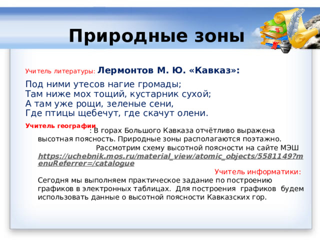 Природные зоны Учитель литературы:  Лермонтов М. Ю. «Кавказ»: Под ними утесов нагие громады;  Там ниже мох тощий, кустарник сухой;  А там уже рощи, зеленые сени,  Где птицы щебечут, где скачут олени. Учитель географии  : В горах Большого Кавказа отчётливо выражена высотная поясность. Природные зоны располагаются поэтажно. Рассмотрим схему высотной поясности на сайте МЭШ https://uchebnik.mos.ru/material_view/atomic_objects/5581149?menuReferrer=/catalogue  Учитель информатики:  Сегодня мы выполняем практическое задание по построению графиков в электронных таблицах.  Для построения графиков будем использовать данные о высотной поясности Кавказских гор.   
