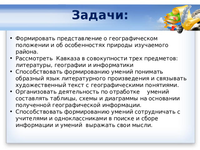 Задачи:   Формировать представление о географическом положении и об особенностях природы изучаемого района. Рассмотреть Кавказа в совокупности трех предметов: литературы, географии и информатики Способствовать формированию умений понимать образный язык литературного произведения и связывать художественный текст с географическими понятиями. Организовать деятельность по отработке умений составлять таблицы, схемы и диаграммы на основании полученной географической информации. Способствовать формированию умений сотрудничать с учителями и одноклассниками в поиске и сборе информации и умений выражать свои мысли.  