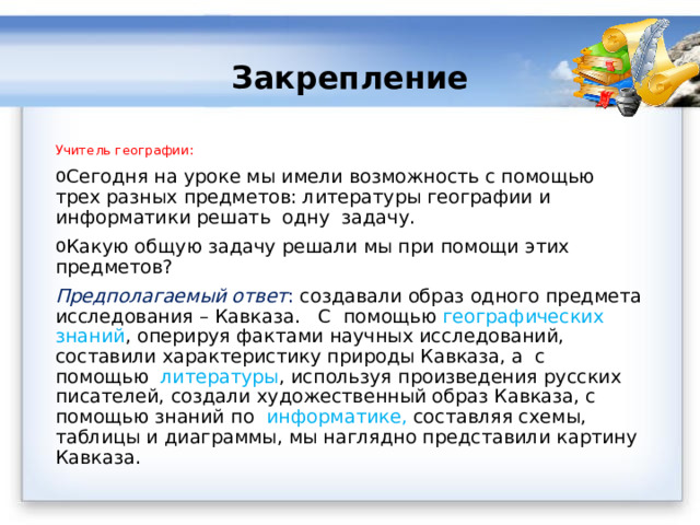  Закрепление Учитель географии: Сегодня на уроке мы имели возможность с помощью трех разных предметов: литературы географии и информатики решать  одну  задачу. Какую общую задачу решали мы при помощи этих предметов? Предполагаемый ответ :  создавали образ одного предмета исследования – Кавказа.   С помощью географических знаний , оперируя фактами научных исследований, составили характеристику природы Кавказа, а с помощью литературы , используя произведения русских писателей, создали художественный образ Кавказа, с помощью знаний по информатике, составляя схемы, таблицы и диаграммы, мы наглядно представили картину Кавказа. 