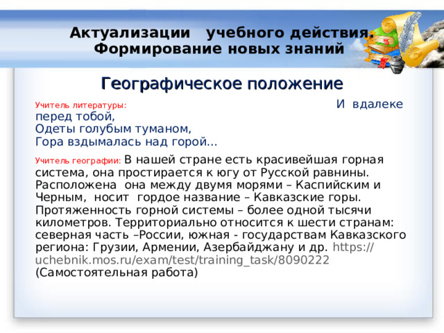 Актуализации учебного действия.  Формирование новых знаний   Географическое положение Учитель литературы: И  вдалеке перед тобой,  Одеты голубым туманом,  Гора вздымалась над горой… Учитель географии: В нашей стране есть красивейшая горная система, она простирается к югу от Русской равнины. Расположена она между двумя морями – Каспийским и Черным, носит гордое название – Кавказские горы. Протяженность горной системы – более одной тысячи километров. Территориально относится к шести странам: северная часть –России, южная - государствам Кавказского региона: Грузии, Армении, Азербайджану и др. https :// uchebnik.mos.ru/exam/test/training_task/8090222 (Самостоятельная работа) 