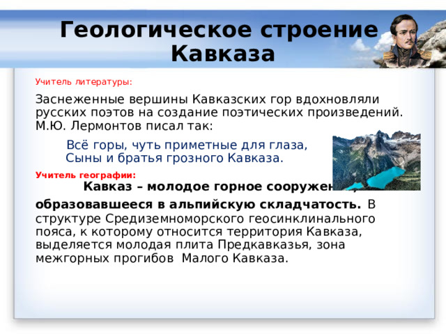 Геологическое строение Кавказа   Учитель литературы: Заснеженные вершины Кавказских гор вдохновляли русских поэтов на создание поэтических произведений. М.Ю. Лермонтов писал так:  Всё горы, чуть приметные для глаза,  Сыны и братья грозного Кавказа. Учитель географии: Кавказ – молодое горное сооружение, образовавшееся в альпийскую складчатость.  В  структуре Средиземноморского геосинклинального пояса, к которому относится территория Кавказа, выделяется молодая плита Предкавказья, зона межгорных прогибов Малого Кавказа. 