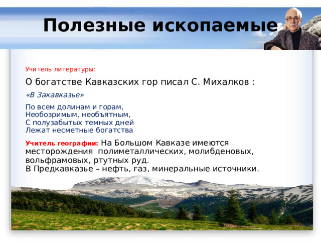 Полезные ископаемые   Учитель литературы: О богатстве Кавказских гор писал С. Михалков : «В Закавказье» По всем долинам и горам,  Необозримым, необъятным,  С полузабытых темных дней  Лежат несметные богатства Учитель географии: На Большом Кавказе имеются месторождения  полиметаллических, молибденовых, вольфрамовых, ртутных руд.  В Предкавказье – нефть, газ, минеральные источники. 