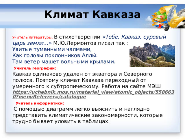 Климат Кавказа   Учитель литературы: В стихотворении «Тебе, Кавказ, суровый царь земли…» М.Ю.Лермонтов писал так : Увитые туманными чалмами,  Как головы поклонников Аллы́.  Там ветер машет вольными крылами.  Учитель географии: Кавказ одинаково удален от экватора и Северного полюса. Поэтому климат Кавказа переходный от умеренного к субтропическому. Работа на сайте МЭШ https://uchebnik.mos.ru/material_view/atomic_objects/5586630?menuReferrer=/catalogue  Учитель информатики:  С помощью диаграмм легко выяснить и наглядно представить климатические закономерности, которые трудно бывает уловить в таблицах.  