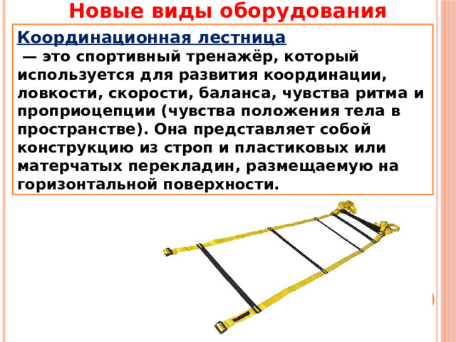 Новые виды оборудования Координационная лестница  — это спортивный тренажёр, который используется для развития координации, ловкости, скорости, баланса, чувства ритма и проприоцепции (чувства положения тела в пространстве). Она представляет собой конструкцию из строп и пластиковых или матерчатых перекладин, размещаемую на горизонтальной поверхности. 