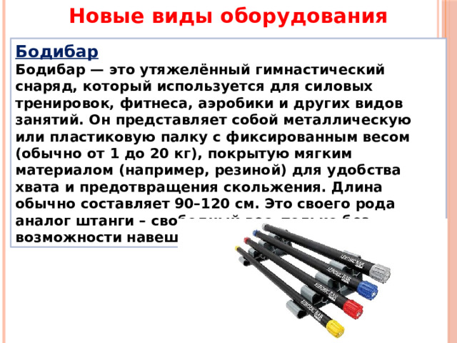 Новые виды оборудования Бодибар Бодибар — это утяжелённый гимнастический снаряд, который используется для силовых тренировок, фитнеса, аэробики и других видов занятий. Он представляет собой металлическую или пластиковую палку с фиксированным весом (обычно от 1 до 20 кг), покрытую мягким материалом (например, резиной) для удобства хвата и предотвращения скольжения. Длина обычно составляет 90–120 см. Это своего рода аналог штанги – свободный вес, только без возможности навешивания дисков. 