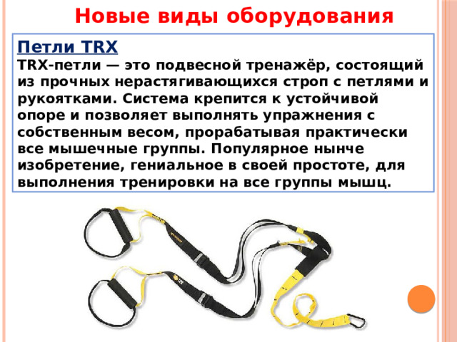 Новые виды оборудования Петли TRX ТRХ-петли — это подвесной тренажёр, состоящий из прочных нерастягивающихся строп с петлями и рукоятками. Система крепится к устойчивой опоре и позволяет выполнять упражнения с собственным весом, прорабатывая практически все мышечные группы. Популярное нынче изобретение, гениальное в своей простоте, для выполнения тренировки на все группы мышц. 