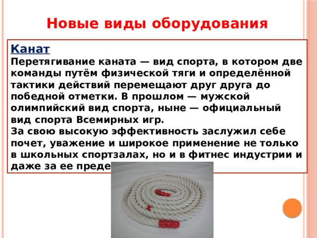 Новые виды оборудования Канат Перетягивание каната — вид спорта, в котором две команды путём физической тяги и определённой тактики действий перемещают друг друга до победной отметки. В прошлом — мужской олимпийский вид спорта, ныне — официальный вид спорта Всемирных игр. За свою высокую эффективность заслужил себе почет, уважение и широкое применение не только в школьных спортзалах, но и в фитнес индустрии и даже за ее пределами. 