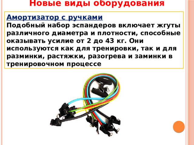 Новые виды оборудования Амортизатор с ручками Подобный набор эспандеров включает жгуты различного диаметра и плотности, способные оказывать усилие от 2 до 43 кг. Они используются как для тренировки, так и для разминки, растяжки, разогрева и заминки в тренировочном процессе 
