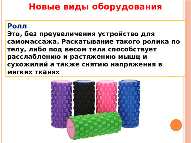 Новые виды оборудования Ролл Это, без преувеличения устройство для самомассажа. Раскатывание такого ролика по телу, либо под весом тела способствует расслаблению и растяжению мышц и сухожилий а также снятию напряжения в мягких тканях 