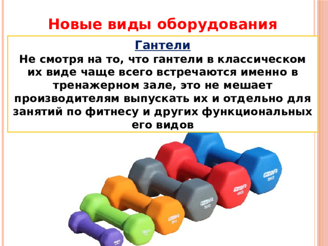 Новые виды оборудования Гантели Не смотря на то, что гантели в классическом их виде чаще всего встречаются именно в тренажерном зале, это не мешает производителям выпускать их и отдельно для занятий по фитнесу и других функциональных его видов 