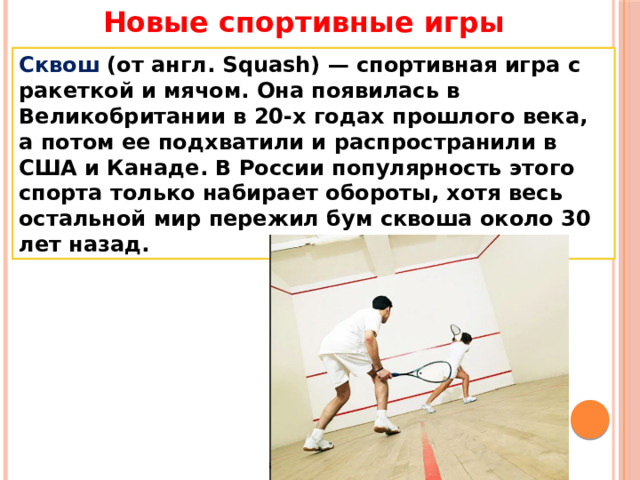 Новые спортивные игры Сквош (от англ. Squash) — спортивная игра с ракеткой и мячом. Она появилась в Великобритании в 20-х годах прошлого века, а потом ее подхватили и распространили в США и Канаде. В России популярность этого спорта только набирает обороты, хотя весь остальной мир пережил бум сквоша около 30 лет назад. 