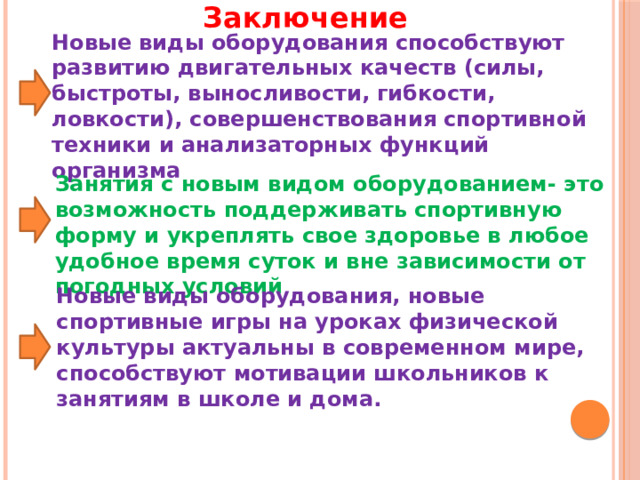 Заключение Новые виды оборудования способствуют развитию двигательных качеств (силы, быстроты, выносливости, гибкости, ловкости), совершенствования спортивной техники и анализаторных функций организма Занятия с новым видом оборудованием- это возможность поддерживать спортивную форму и укреплять свое здоровье в любое удобное время суток и вне зависимости от погодных условий Новые виды оборудования, новые спортивные игры на уроках физической культуры актуальны в современном мире, способствуют мотивации школьников к занятиям в школе и дома. 