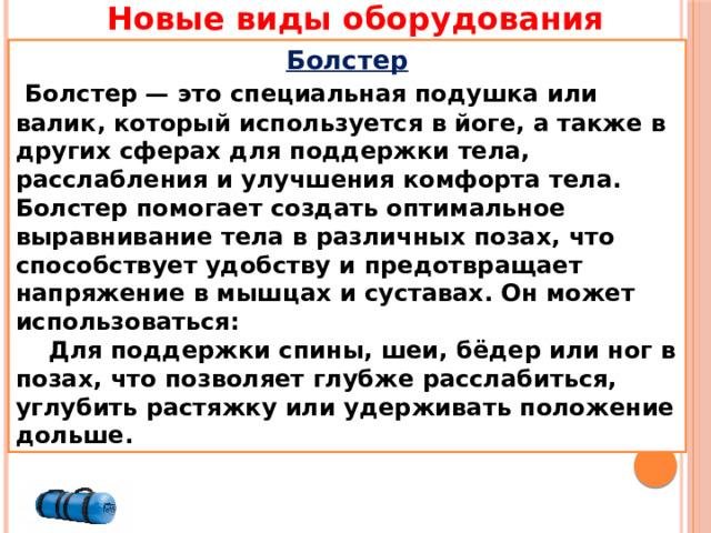 Новые виды оборудования Болстер  Болстер — это специальная подушка или валик, который используется в йоге, а также в других сферах для поддержки тела, расслабления и улучшения комфорта тела. Болстер помогает создать оптимальное выравнивание тела в различных позах, что способствует удобству и предотвращает напряжение в мышцах и суставах. Он может использоваться:  Для поддержки спины, шеи, бёдер или ног в позах, что позволяет глубже расслабиться, углубить растяжку или удерживать положение дольше. 