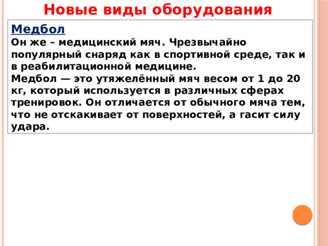 Новые виды оборудования Медбол  Он же – медицинский мяч. Чрезвычайно популярный снаряд как в спортивной среде, так и в реабилитационной медицине. Медбол — это утяжелённый мяч весом от 1 до 20 кг, который используется в различных сферах тренировок. Он отличается от обычного мяча тем, что не отскакивает от поверхностей, а гасит силу удара. 