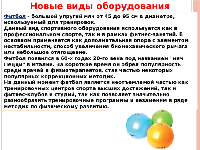 Новые виды оборудования Фитбол - большой упругий мяч от 45 до 95 см в диаметре, используемый для тренировок. Данный вид спортивного оборудования используется как в профессиональном спорте, так и в рамках фитнес-занятий. В основном применяется как дополнительная опора с элементом нестабильности, способ увеличения биомеханического рычага или небольшое отягощение. Фитбол появился в 60-х годах 20-го века под названием 