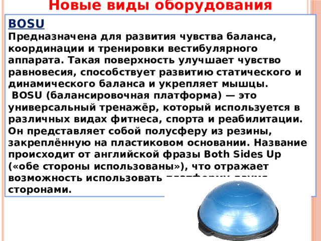 Новые виды оборудования BOSU Предназначена для развития чувства баланса, координации и тренировки вестибулярного аппарата. Такая поверхность улучшает чувство равновесия, способствует развитию статического и динамического баланса и укрепляет мышцы.  BOSU (балансировочная платформа) — это универсальный тренажёр, который используется в различных видах фитнеса, спорта и реабилитации. Он представляет собой полусферу из резины, закреплённую на пластиковом основании. Название происходит от английской фразы Both Sides Up («обе стороны использованы»), что отражает возможность использовать платформу двумя сторонами. 