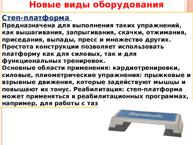 Новые виды оборудования Степ-платформа Предназначена для выполнения таких упражнений, как вышагивания, запрыгивания, скачки, отжимания, приседания, выпады, пресс и множество других. Простота конструкции позволяет использовать платформу как для силовых, так и для функциональных тренировок. Основные области применения: кардиотренировки, силовые, плиометрические упражнения: прыжковые и взрывные движения, которые задействуют мышцы и повышают их тонус. Реабилитация: степ-платформа может применяться в реабилитационных программах, например, для работы с тазобедренным суставом. 