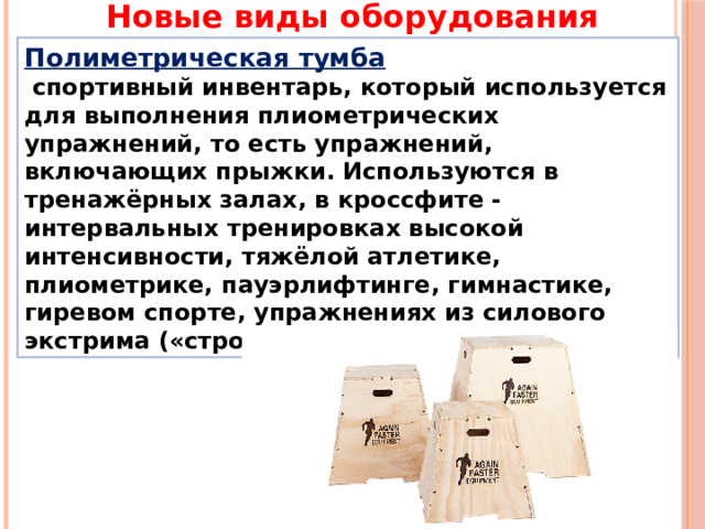 Новые виды оборудования Полиметрическая тумба  спортивный инвентарь, который используется для выполнения плиометрических упражнений, то есть упражнений, включающих прыжки. Используются в тренажёрных залах, в кроссфите - интервальных тренировках высокой интенсивности, тяжёлой атлетике, плиометрике, пауэрлифтинге, гимнастике, гиревом спорте, упражнениях из силового экстрима («стронгмена») и бега. 