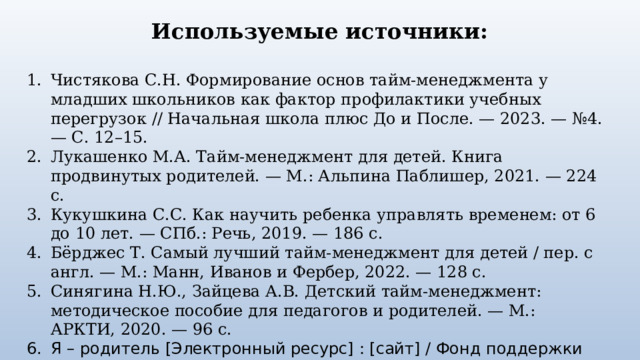 Используемые источники: Чистякова С.Н. Формирование основ тайм-менеджмента у младших школьников как фактор профилактики учебных перегрузок // Начальная школа плюс До и После. — 2023. — №4. — С. 12–15. Лукашенко М.А. Тайм-менеджмент для детей. Книга продвинутых родителей. — М.: Альпина Паблишер, 2021. — 224 с. Кукушкина С.С. Как научить ребенка управлять временем: от 6 до 10 лет. — СПб.: Речь, 2019. — 186 с. Бёрджес Т. Самый лучший тайм-менеджмент для детей / пер. с англ. — М.: Манн, Иванов и Фербер, 2022. — 128 с. Синягина Н.Ю., Зайцева А.В. Детский тайм-менеджмент: методическое пособие для педагогов и родителей. — М.: АРКТИ, 2020. — 96 с. Я – родитель [Электронный ресурс] : [сайт] / Фонд поддержки детей, находящихся в трудной жизненной ситуации. – М., 2026. – Режим доступа: https://www.ya-roditel.ru/  