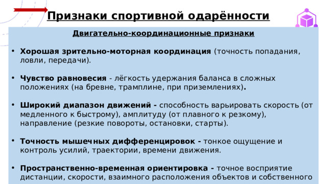  Признаки спортивной одарённости Двигательно‑координационные признаки  Хорошая зрительно‑моторная координация (точность попадания, ловли, передачи).  Чувство равновесия - лёгкость удержания баланса в сложных положениях (на бревне, трамплине, при приземлениях) .  Широкий диапазон движений - способность варьировать скорость (от медленного к быстрому), амплитуду (от плавного к резкому), направление (резкие повороты, остановки, старты).  Точность мышечных дифференцировок - тонкое ощущение и контроль усилий, траектории, времени движения.  Пространственно‑временная ориентировка - точное восприятие дистанции, скорости, взаимного расположения объектов и собственного тела.  
