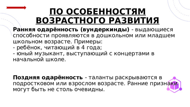 ПО ОСОБЕННОСТЯМ ВОЗРАСТНОГО РАЗВИТИЯ    Ранняя одарённость (вундеркинды) - выдающиеся способности проявляются в дошкольном или младшем школьном возрасте. Примеры:  - ребёнок, читающий в 4 года;  - юный музыкант, выступающий с концертами в начальной школе.    Поздняя одарённость - таланты раскрываются в подростковом или взрослом возрасте. Ранние признаки могут быть не столь очевидны. 