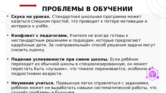 ПРОБЛЕМЫ В ОБУЧЕНИИ Скука на уроках. Стандартная школьная программа может казаться слишком простой, что приводит к потере мотивации и интереса к учёбе.  Конфликт с педагогами. Учителя не всегда готовы к нестандартным решениям и подходам, которые предлагают одарённые дети. За «неправильный» способ решения задачи могут снизить оценку.  Падение успеваемости при смене школы. Если ребёнок переходит из обычной школы в специализированную, он может перестать быть «лучшим», что тяжело переживается, особенно в подростковом возрасте.  Неумение учиться. Привыкнув легко справляться с заданиями, ребёнок может не выработать навыки систематической работы, что создаёт проблемы в будущем. 