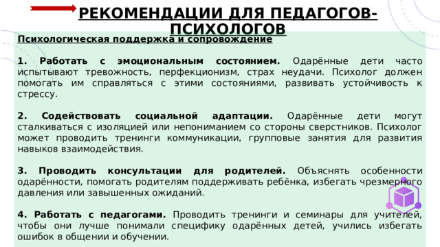РЕКОМЕНДАЦИИ ДЛЯ ПЕДАГОГОВ-ПСИХОЛОГОВ Психологическая поддержка и сопровождение  1. Работать с эмоциональным состоянием. Одарённые дети часто испытывают тревожность, перфекционизм, страх неудачи. Психолог должен помогать им справляться с этими состояниями, развивать устойчивость к стрессу. 2. Содействовать социальной адаптации. Одарённые дети могут сталкиваться с изоляцией или непониманием со стороны сверстников. Психолог может проводить тренинги коммуникации, групповые занятия для развития навыков взаимодействия.  3. Проводить консультации для родителей. Объяснять особенности одарённости, помогать родителям поддерживать ребёнка, избегать чрезмерного давления или завышенных ожиданий.  4. Работать с педагогами. Проводить тренинги и семинары для учителей, чтобы они лучше понимали специфику одарённых детей, учились избегать ошибок в общении и обучении. 5. Создавать систему мониторинга и обратной связи. Регулярно оценивать прогресс ребёнка, корректировать программы поддержки с учётом изменений в его развитии и интересах. 
