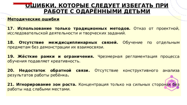 ОШИБКИ, КОТОРЫЕ СЛЕДУЕТ ИЗБЕГАТЬ ПРИ РАБОТЕ С ОДАРЁННЫМИ ДЕТЬМИ Методические ошибки  17. Использование только традиционных методов. Отказ от проектной, исследовательской деятельности и творческих заданий.  18. Отсутствие междисциплинарных связей. Обучение по отдельным предметам без демонстрации их взаимосвязи.  19. Жёсткие рамки и ограничения. Чрезмерная регламентация процесса обучения подавляет креативность.  20. Недостаток обратной связи. Отсутствие конструктивного анализа результатов работы ребёнка .  21. Игнорирование зон роста. Концентрация только на сильных сторонах без работы над слабыми местами.  