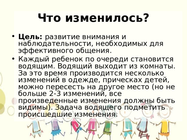 Что изменилось? Цель: развитие внимания и наблюдательности, необходимых для эффективного общения. Каждый ребенок по очереди становится водящим. Водящий выходит из комнаты. За это время производится несколько изменений в одежде, прическах детей, можно пересесть на другое место (но не больше 2-3 изменений, все произведенные изменения должны быть видимы). Задача водящего подметить происшедшие изменения. 