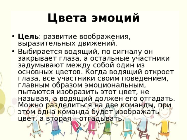 Цвета эмоций Цель : развитие воображения, выразительных движений. Выбирается водящий, по сигналу он закрывает глаза, а остальные участники задумывают между собой один из основных цветов. Когда водящий откроет глаза, все участники своим поведением, главным образом эмоциональным, пытаются изобразить этот цвет, не называя, а водящий должен его отгадать. Можно разделиться на две команды, при этом одна команда будет изображать цвет, а вторая – отгадывать. 