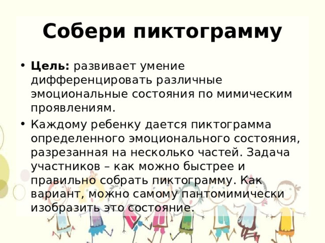 Собери пиктограмму Цель: развивает умение дифференцировать различные эмоциональные состояния по мимическим проявлениям. Каждому ребенку дается пиктограмма определенного эмоционального состояния, разрезанная на несколько частей. Задача участников – как можно быстрее и правильно собрать пиктограмму. Как вариант, можно самому пантомимически изобразить это состояние. 