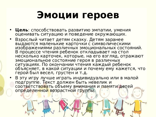 Эмоции героев Цель : способствовать развитию эмпатии, умения оценивать ситуацию и поведение окружающих. Взрослый читает детям сказку. Детям заранее выдаются маленькие карточки с символическими изображениями различных эмоциональных состояний. В процессе чтения ребенок откладывает на стол несколько карточек, которые, на его взгляд, отражают эмоциональное состояние героя в различных ситуациях. По окончании чтения каждый ребенок объясняет, в какой ситуации и почему ему кажется, что герой был весел, грустен и т.д. В эту игру лучше играть индивидуально или в малой подгруппе. Текст должен быть невелик и соответствовать объему внимания и памяти детей определенной возрастной группы. 
