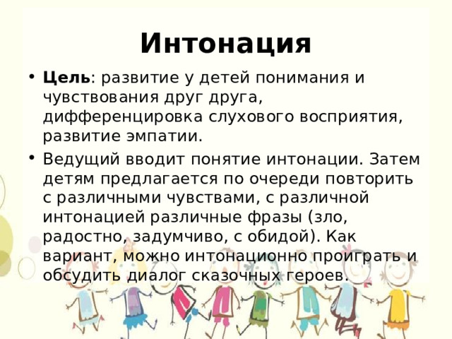 Интонация Цель : развитие у детей понимания и чувствования друг друга, дифференцировка слухового восприятия, развитие эмпатии. Ведущий вводит понятие интонации. Затем детям предлагается по очереди повторить с различными чувствами, с различной интонацией различные фразы (зло, радостно, задумчиво, с обидой). Как вариант, можно интонационно проиграть и обсудить диалог сказочных героев. 