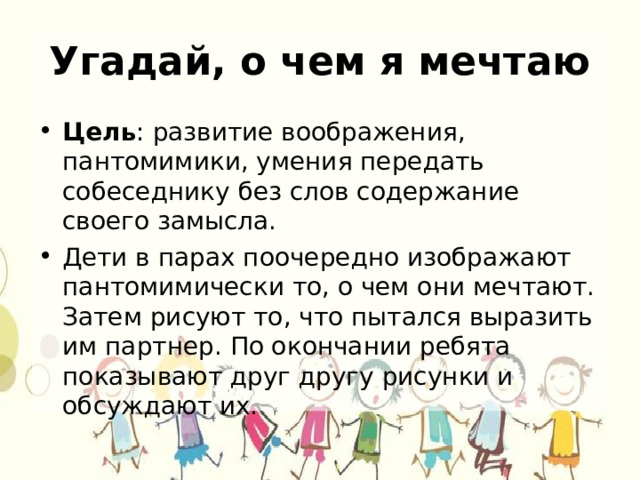 Угадай, о чем я мечтаю Цель : развитие воображения, пантомимики, умения передать собеседнику без слов содержание своего замысла. Дети в парах поочередно изображают пантомимически то, о чем они мечтают. Затем рисуют то, что пытался выразить им партнер. По окончании ребята показывают друг другу рисунки и обсуждают их. 