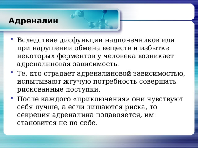 Адреналин Вследствие дисфункции надпочечников или при нарушении обмена веществ и избытке некоторых ферментов у человека возникает адреналиновая зависимость. Те, кто страдает адреналиновой зависимостью, испытывают жгучую потребность совершать рискованные поступки. После каждого «приключения» они чувствуют себя лучше, а если лишаются риска, то секреция адреналина подавляется, им становится не по себе. 