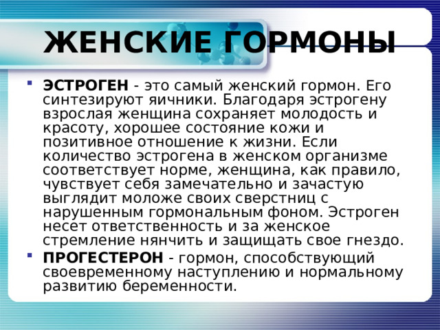 ЖЕНСКИЕ ГОРМОНЫ ЭСТРОГЕН - это самый женский гормон. Его синтезируют яичники. Благодаря эстрогену взрослая женщина сохраняет молодость и красоту, хорошее состояние кожи и позитивное отношение к жизни. Если количество эстрогена в женском организме соответствует норме, женщина, как правило, чувствует себя замечательно и зачастую выглядит моложе своих сверстниц с нарушенным гормональным фоном. Эстроген несет ответственность и за женское стремление нянчить и защищать свое гнездо. ПРОГЕСТЕРОН - гормон, способствующий своевременному наступлению и нормальному развитию беременности. 
