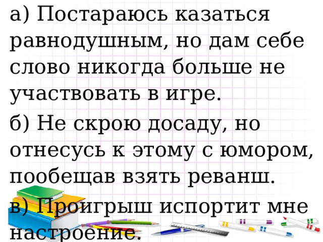 а) Постараюсь казаться равнодушным, но дам себе слово никогда больше не участвовать в игре. б) Не скрою досаду, но отнесусь к этому с юмором, пообещав взять реванш. в) Проигрыш испортит мне настроение. 