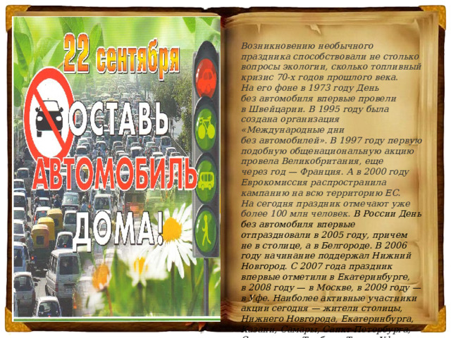      Возникновению необычного праздника способствовали не столько вопросы экологии, сколько топливный кризис 70-х годов прошлого века. На его фоне в 1973 году День без автомобиля впервые провели в Швейцарии. В 1995 году была создана организация «Международные дни без автомобилей». В 1997 году первую подобную общенациональную акцию провела Великобритания, еще через год — Франция. А в 2000 году Еврокомиссия распространила кампанию на всю территорию ЕС. На сегодня праздник отмечают уже более 100 млн человек.  В России День без автомобиля впервые отпраздновали в 2005 году, причем не в столице, а в Белгороде. В 2006 году начинание поддержал Нижний Новгород. С 2007 года праздник впервые отметили в Екатеринбурге, в 2008 году — в Москве, в 2009 году — в Уфе. Наиболее активные участники акции сегодня — жители столицы, Нижнего Новгорода, Екатеринбурга, Казани, Самары, Санкт-Петербурга, Ставрополя, Тамбова, Твери, Уфы, Читы, Ростова-на-Дону и Курска .  