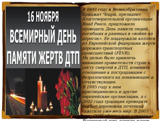 В 1993 году в Великобритании Бриджит Чодри, президент Благотворительной организация Road Peace, предложила проводить День памяти людей, погибших и раненых в «войне на дорогах». Ее поддержали коллеги из Европейской федерации жертв дорожно-транспортных происшествий (FEVR).  Их целью было привлечь внимание правительств стран к росту смертей в ДТП, изменить отношение к пострадавшим с безразличного на понимающее и сочувствующее.  В 1995 году к ним присоединились и другие европейские организации, а с 2002 года традиция проводить особые церемонии почтения охватила уже весь мир. В 2005 году ООН официально утвердила Всемирный день памяти жертв дорожно-транспортных происшествий.   