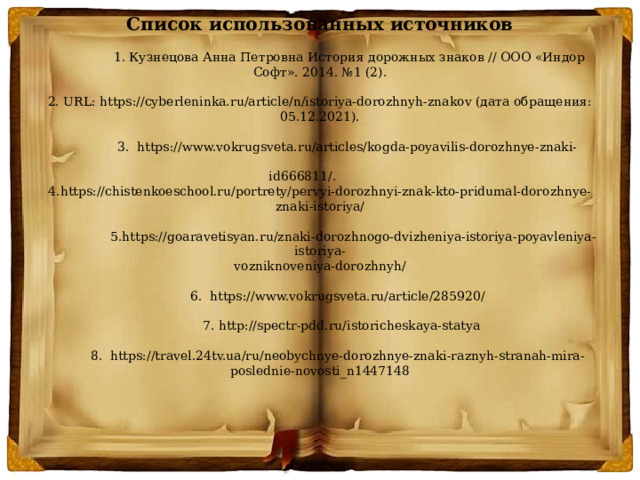 Список использованных источников                  1. Кузнецова Анна Петровна История дорожных знаков // ООО «Индор Софт». 2014. №1 (2).   2. URL: https://cyberleninka.ru/article/n/istoriya-dorozhnyh-znakov (дата обращения: 05.12.2021).                  3.  https://www.vokrugsveta.ru/articles/kogda-poyavilis-dorozhnye-znaki-    id666811/.                   4.https://chistenkoeschool.ru/portrety/pervyi-dorozhnyi-znak-kto-pridumal-dorozhnye-znaki-istoriya/                    5.https://goaravetisyan.ru/znaki-dorozhnogo-dvizheniya-istoriya-poyavleniya-istoriya-  vozniknoveniya-dorozhnyh/            6.  https://www.vokrugsveta.ru/article/285920/              7. http://spectr-pdd.ru/istoricheskaya-statya            8.  https://travel.24tv.ua/ru/neobychnye-dorozhnye-znaki-raznyh-stranah-mira-poslednie-novosti_n1447148      